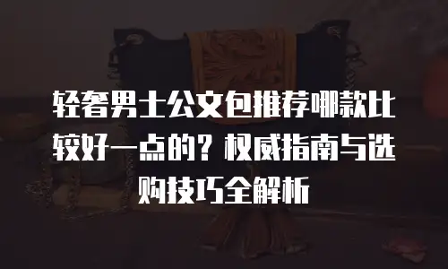 轻奢男士公文包推荐哪款比较好一点的？权威指南与选购技巧全解析