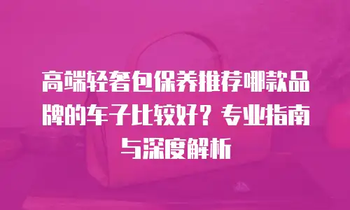 高端轻奢包保养推荐哪款品牌的车子比较好？专业指南与深度解析