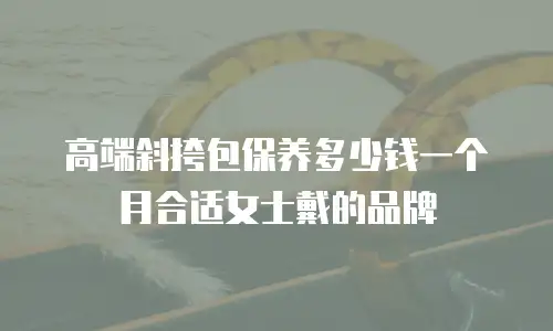 高端斜挎包保养多少钱一个月合适女士戴的品牌