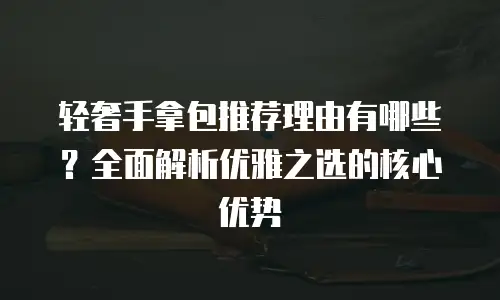 轻奢手拿包推荐理由有哪些？全面解析优雅之选的核心优势