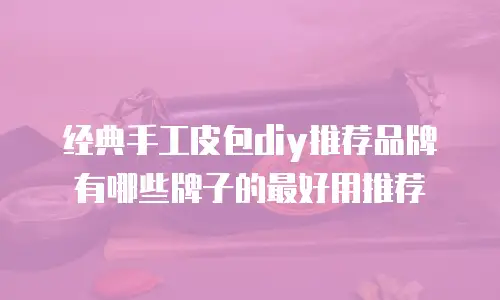 经典手工皮包diy推荐品牌有哪些牌子的最好用推荐