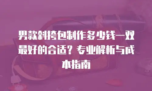 男款斜挎包制作多少钱一双最好的合适？专业解析与成本指南