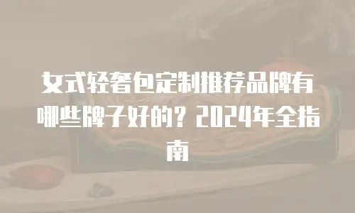女式轻奢包定制推荐品牌有哪些牌子好的？2024年全指南