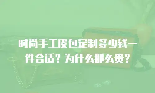 时尚手工皮包定制多少钱一件合适？为什么那么贵？