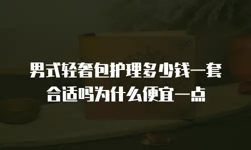 男式轻奢包护理多少钱一套合适吗为什么便宜一点