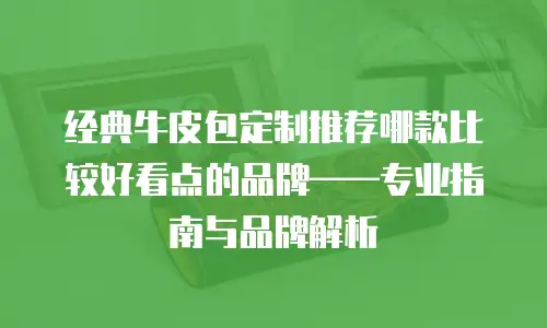 经典牛皮包定制推荐哪款比较好看点的品牌——专业指南与品牌解析