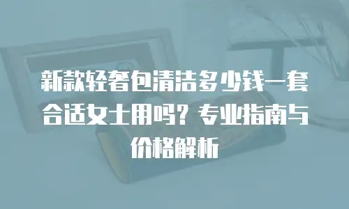 新款轻奢包清洁多少钱一套合适女士用吗？专业指南与价格解析