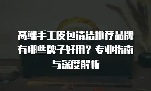 高端手工皮包清洁推荐品牌有哪些牌子好用？专业指南与深度解析