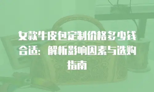 女款牛皮包定制价格多少钱合适：解析影响因素与选购指南