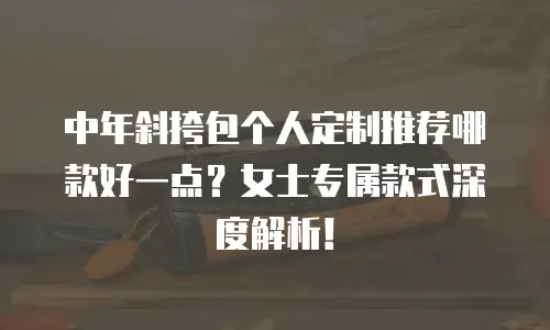 中年斜挎包个人定制推荐哪款好一点？女士专属款式深度解析！ 