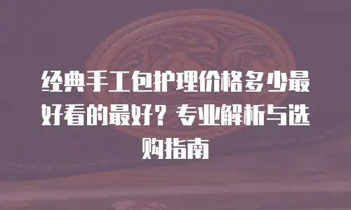 经典手工包护理价格多少最好看的最好？专业解析与选购指南
