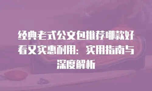 经典老式公文包推荐哪款好看又实惠耐用：实用指南与深度解析