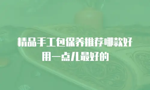 精品手工包保养推荐哪款好用一点儿最好的