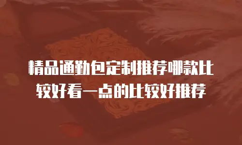精品通勤包定制推荐哪款比较好看一点的比较好推荐