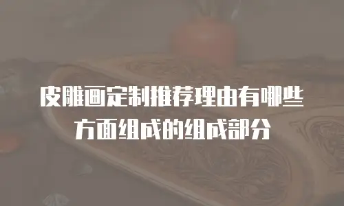 皮雕画定制推荐理由有哪些方面组成的组成部分