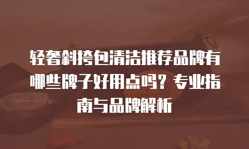 轻奢斜挎包清洁推荐品牌有哪些牌子好用点吗？专业指南与品牌解析