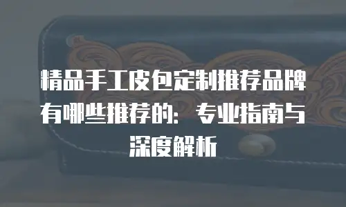 精品手工皮包定制推荐品牌有哪些推荐的：专业指南与深度解析