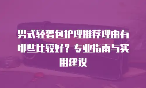 男式轻奢包护理推荐理由有哪些比较好？专业指南与实用建议