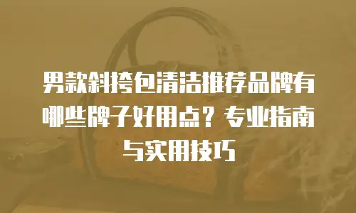 男款斜挎包清洁推荐品牌有哪些牌子好用点？专业指南与实用技巧