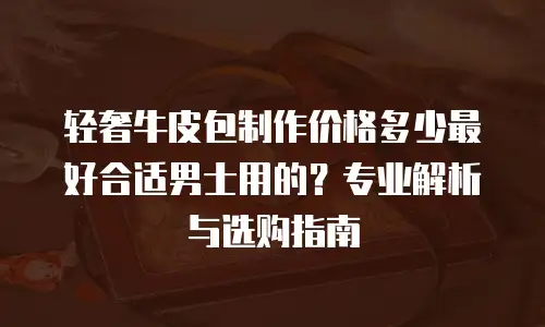 轻奢牛皮包制作价格多少最好合适男士用的？专业解析与选购指南