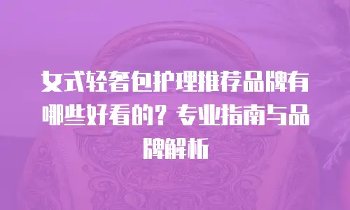 女式轻奢包护理推荐品牌有哪些好看的？专业指南与品牌解析