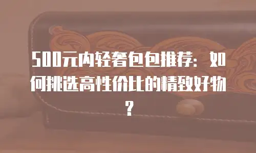 500元内轻奢包包推荐：如何挑选高性价比的精致好物？