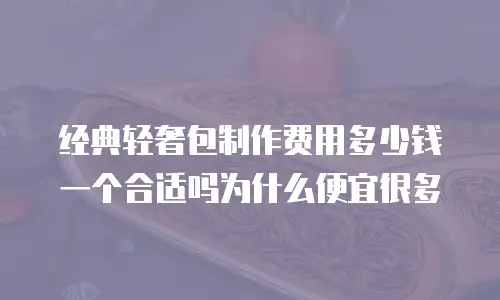经典轻奢包制作费用多少钱一个合适吗为什么便宜很多