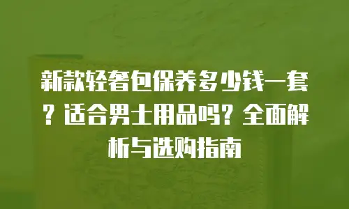 新款轻奢包保养多少钱一套？适合男士用品吗？全面解析与选购指南