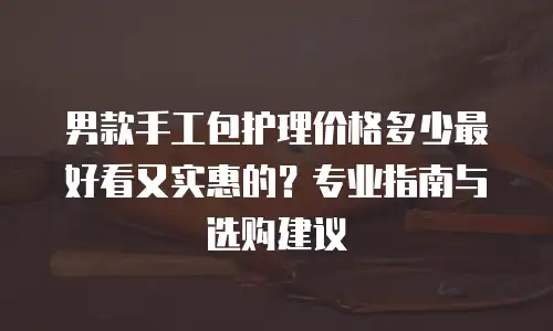 男款手工包护理价格多少最好看又实惠的？专业指南与选购建议