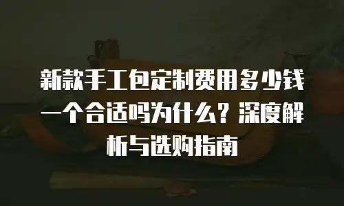 新款手工包定制费用多少钱一个合适吗为什么？深度解析与选购指南
