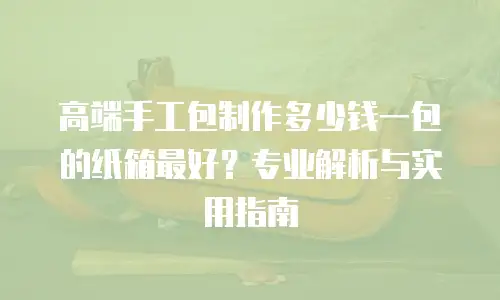高端手工包制作多少钱一包的纸箱最好？专业解析与实用指南