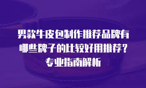 男款牛皮包制作推荐品牌有哪些牌子的比较好用推荐？专业指南解析