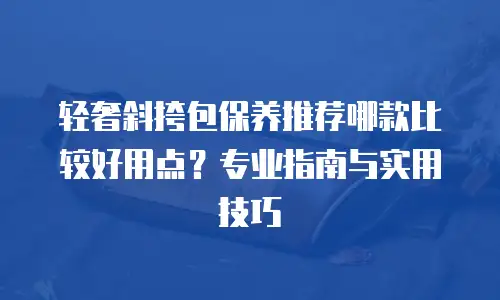 轻奢斜挎包保养推荐哪款比较好用点？专业指南与实用技巧