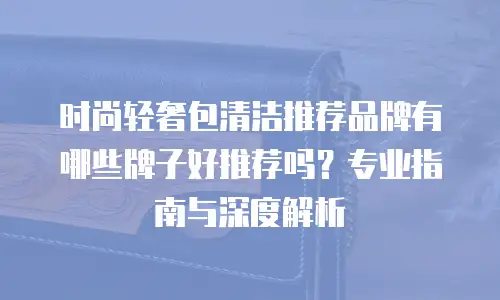 时尚轻奢包清洁推荐品牌有哪些牌子好推荐吗？专业指南与深度解析