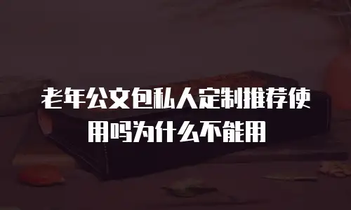 老年公文包私人定制推荐使用吗为什么不能用