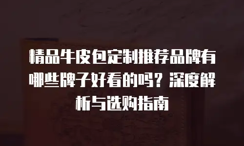 精品牛皮包定制推荐品牌有哪些牌子好看的吗？深度解析与选购指南