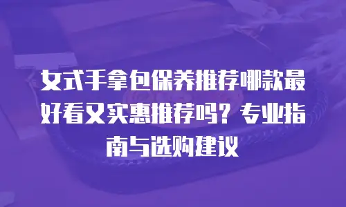 女式手拿包保养推荐哪款最好看又实惠推荐吗？专业指南与选购建议