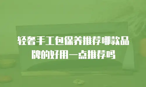 轻奢手工包保养推荐哪款品牌的好用一点推荐吗