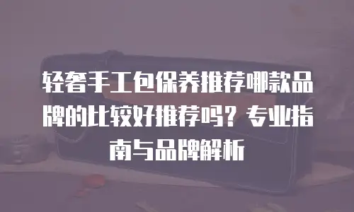 轻奢手工包保养推荐哪款品牌的比较好推荐吗？专业指南与品牌解析
