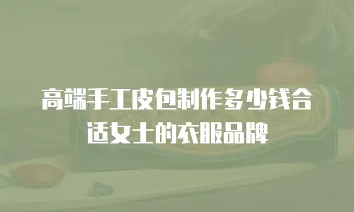 高端手工皮包制作多少钱合适女士的衣服品牌