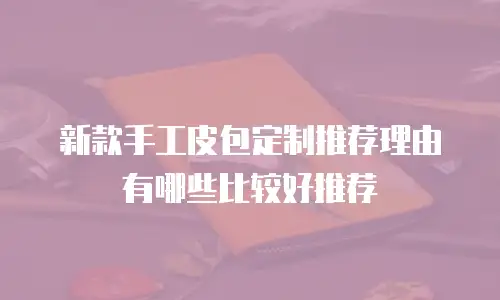 新款手工皮包定制推荐理由有哪些比较好推荐