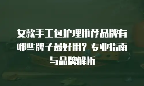 女款手工包护理推荐品牌有哪些牌子最好用？专业指南与品牌解析