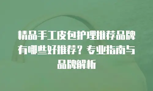 精品手工皮包护理推荐品牌有哪些好推荐？专业指南与品牌解析
