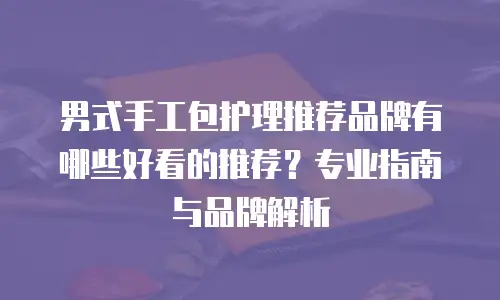 男式手工包护理推荐品牌有哪些好看的推荐？专业指南与品牌解析
