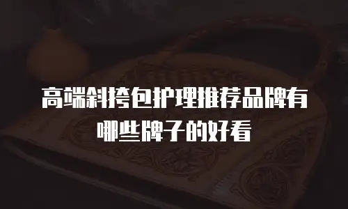高端斜挎包护理推荐品牌有哪些牌子的好看