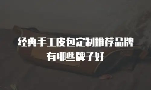 经典手工皮包定制推荐品牌有哪些牌子好