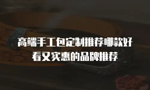 高端手工包定制推荐哪款好看又实惠的品牌推荐