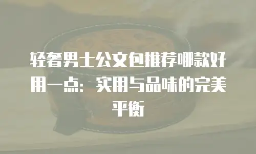轻奢男士公文包推荐哪款好用一点：实用与品味的完美平衡
