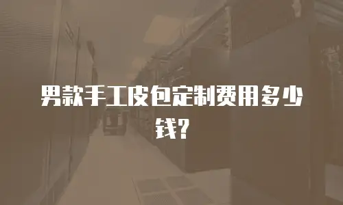 男款手工皮包定制费用多少钱？