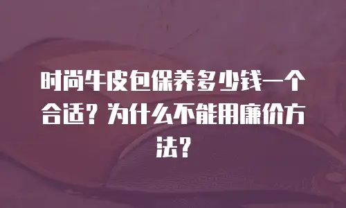 时尚牛皮包保养多少钱一个合适？为什么不能用廉价方法？